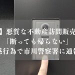【市川市】悪質な不動産訪問販売に注意！「断っても帰らない」迷惑行為で市川警察署に通報も