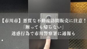 【市川市】悪質な不動産訪問販売に注意！「断っても帰らない」迷惑行為で市川警察署に通報も